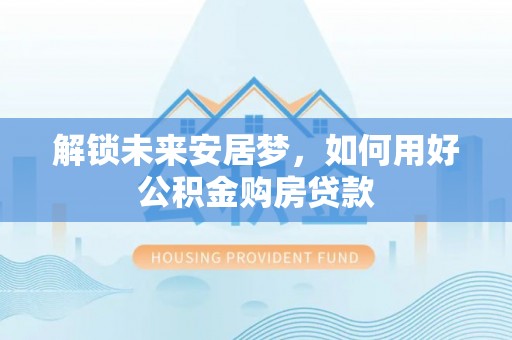突泉解锁未来安居梦，如何用好公积金购房贷款