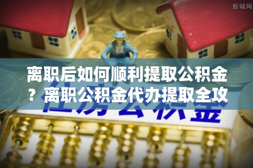 突泉离职后如何顺利提取公积金？离职公积金代办提取全攻略