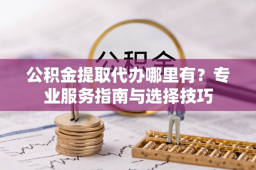 突泉公积金提取代办哪里有？专业服务指南与选择技巧