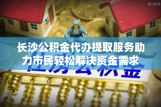 突泉长沙公积金代办提取服务助力市民轻松解决资金需求