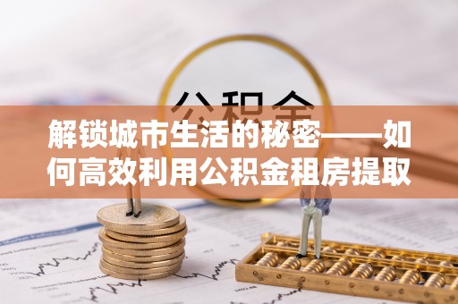 突泉解锁城市生活的秘密——如何高效利用公积金租房提取政策优化居住体验