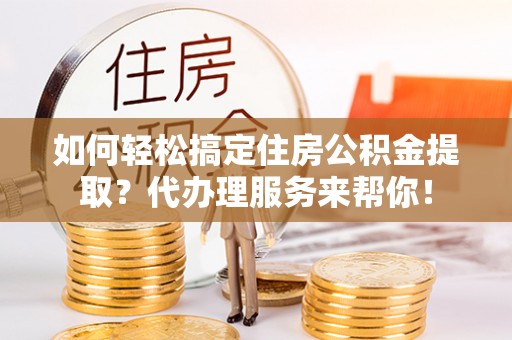 突泉如何轻松搞定住房公积金提取？代办理服务来帮你！