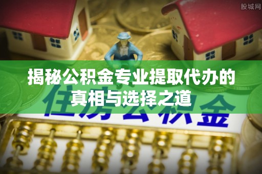 突泉揭秘公积金专业提取代办的真相与选择之道