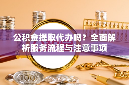 突泉公积金提取代办吗？全面解析服务流程与注意事项