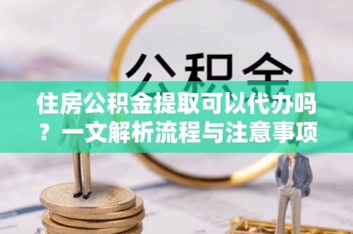 突泉住房公积金提取可以代办吗？一文解析流程与注意事项