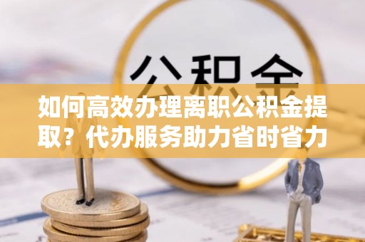 突泉如何高效办理离职公积金提取？代办服务助力省时省力