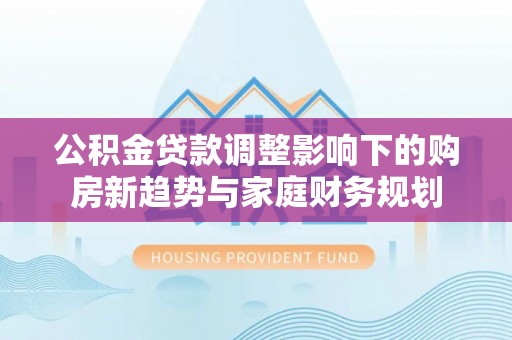 突泉公积金贷款调整影响下的购房新趋势与家庭财务规划