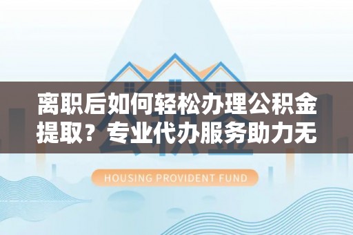突泉离职后如何轻松办理公积金提取？专业代办服务助力无忧