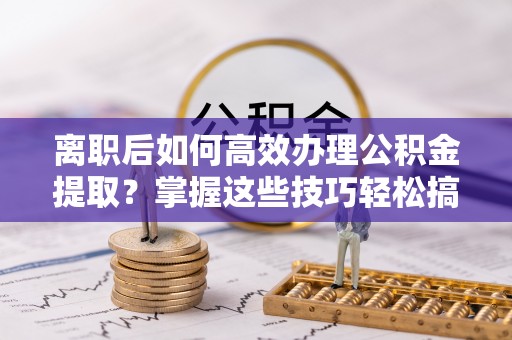 突泉离职后如何高效办理公积金提取？掌握这些技巧轻松搞定