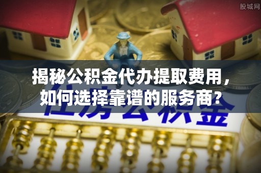 突泉揭秘公积金代办提取费用，如何选择靠谱的服务商？