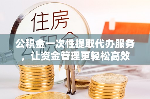 突泉公积金一次性提取代办服务，让资金管理更轻松高效