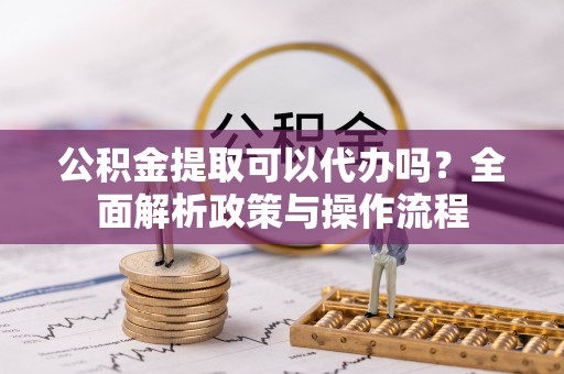 突泉公积金提取可以代办吗？全面解析政策与操作流程