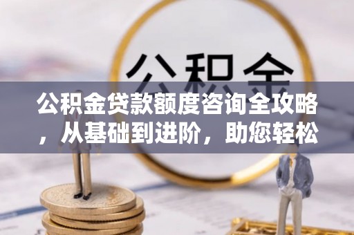 突泉公积金贷款额度咨询全攻略，从基础到进阶，助您轻松掌握关键要点