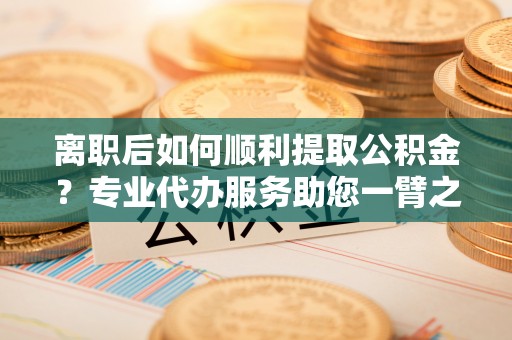 突泉离职后如何顺利提取公积金？专业代办服务助您一臂之力