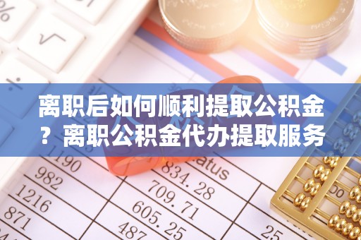 突泉离职后如何顺利提取公积金？离职公积金代办提取服务助力无忧办理
