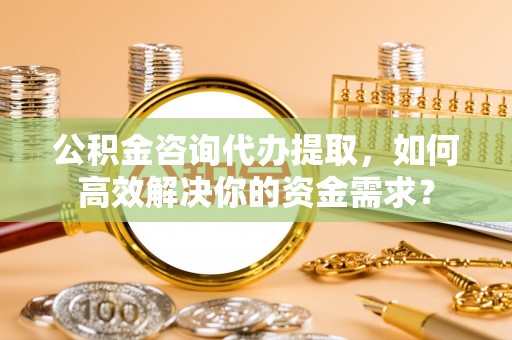 突泉公积金咨询代办提取，如何高效解决你的资金需求？