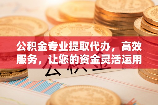 突泉公积金专业提取代办，高效服务，让您的资金灵活运用