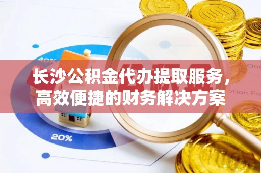 突泉长沙公积金代办提取服务，高效便捷的财务解决方案