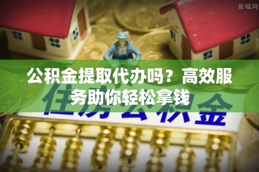 突泉公积金提取代办吗？高效服务助你轻松拿钱