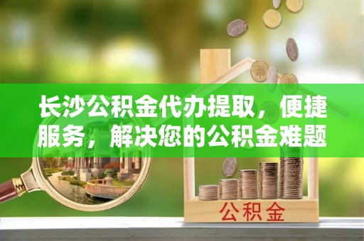 突泉长沙公积金代办提取，便捷服务，解决您的公积金难题