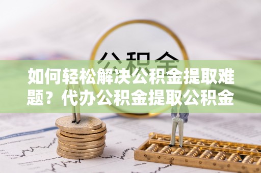 突泉如何轻松解决公积金提取难题？代办公积金提取公积金服务详解