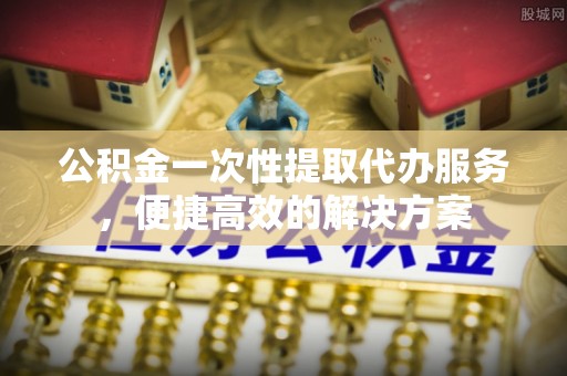 突泉公积金一次性提取代办服务，便捷高效的解决方案