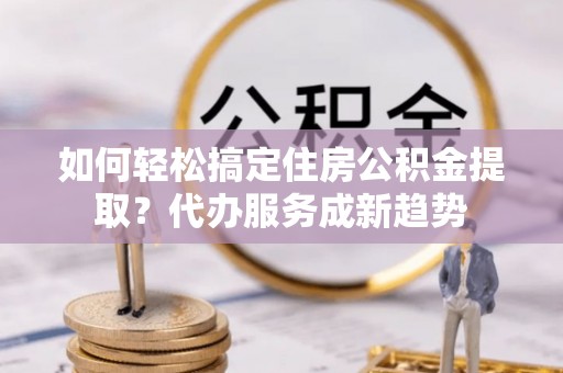 突泉如何轻松搞定住房公积金提取？代办服务成新趋势