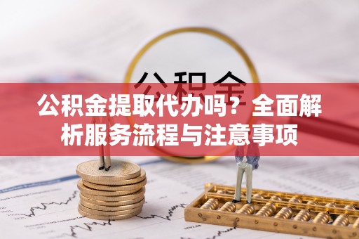 突泉公积金提取代办吗？全面解析服务流程与注意事项