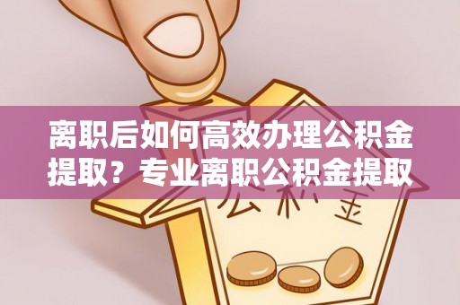 突泉离职后如何高效办理公积金提取？专业离职公积金提取代办服务指南
