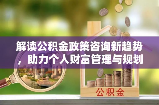 突泉解读公积金政策咨询新趋势，助力个人财富管理与规划